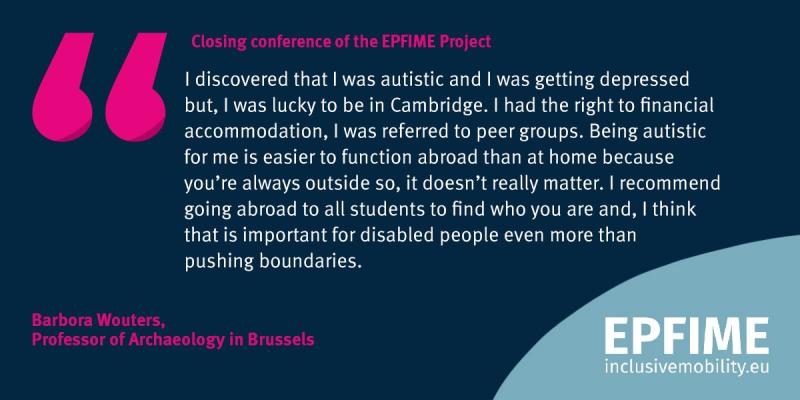 “I discovered that I was autistic and I was getting depressed but I was lucky to be in Cambridge. I had the right to financial accommodation, I was referred to peer groups. Being autistic, for me it is easier to function abroad than at home because you’re always outside so it doesn’t really matter. I recommend going abroad to all students, to find who you are, and I think that is important for disabled people even more than pushing boundaries.” Barbora, Brussels